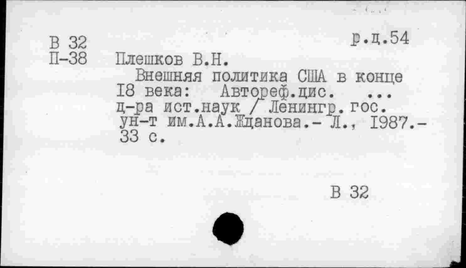 ﻿В 32 П-38
р.д.54
Плешков В.Н.
Внешняя политика США в конце 18 века: Автореф.цис. д-ра ист.наук / Ленингр. гос. ун-т им.А.А.Жданова.- Л., 1987.-33 с.
В 32